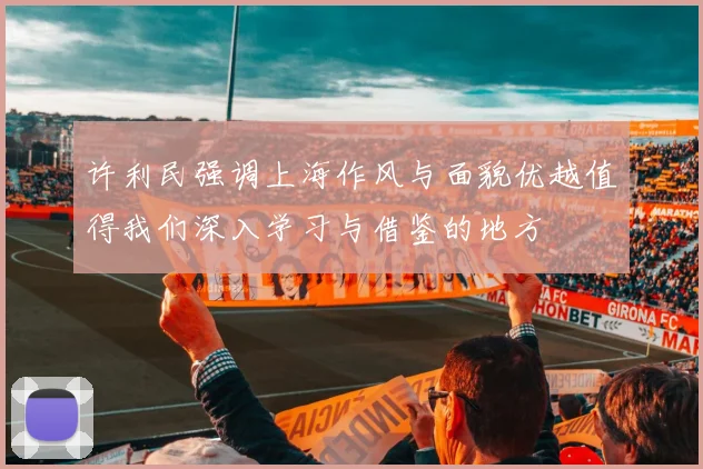 许利民强调上海作风与面貌优越值得我们深入学习与借鉴的地方