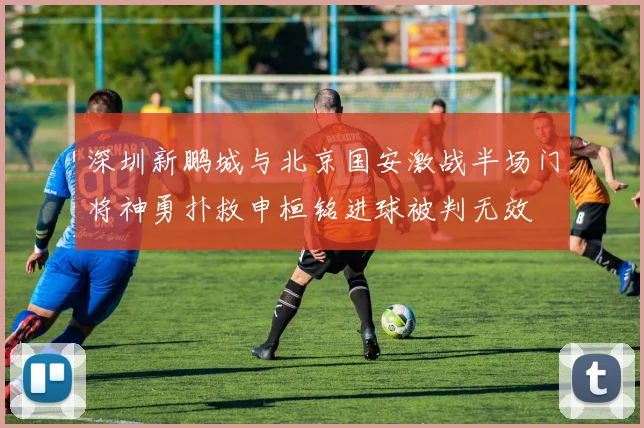 深圳新鹏城与北京国安激战半场门将神勇扑救申桓铭进球被判无效
