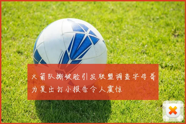 火箭队撕破脸引发联盟调查字母哥为复出打小报告令人震惊