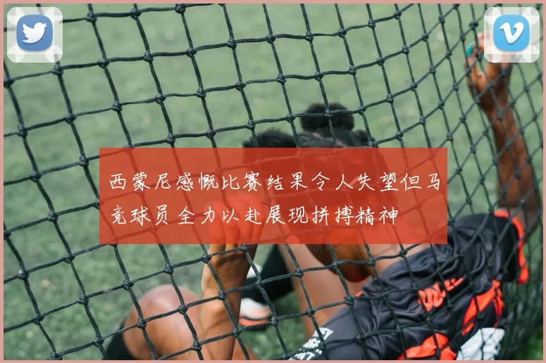西蒙尼感慨比赛结果令人失望但马竞球员全力以赴展现拼搏精神