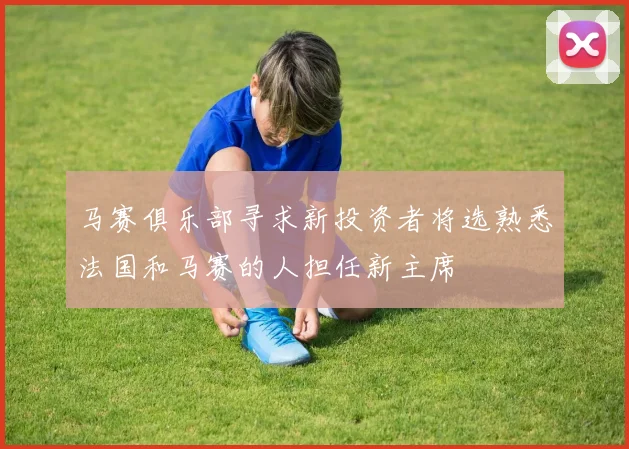 马赛俱乐部寻求新投资者将选熟悉法国和马赛的人担任新主席