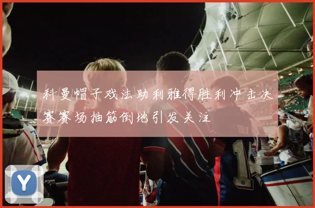 科曼帽子戏法助利雅得胜利冲击决赛赛场抽筋倒地引发关注